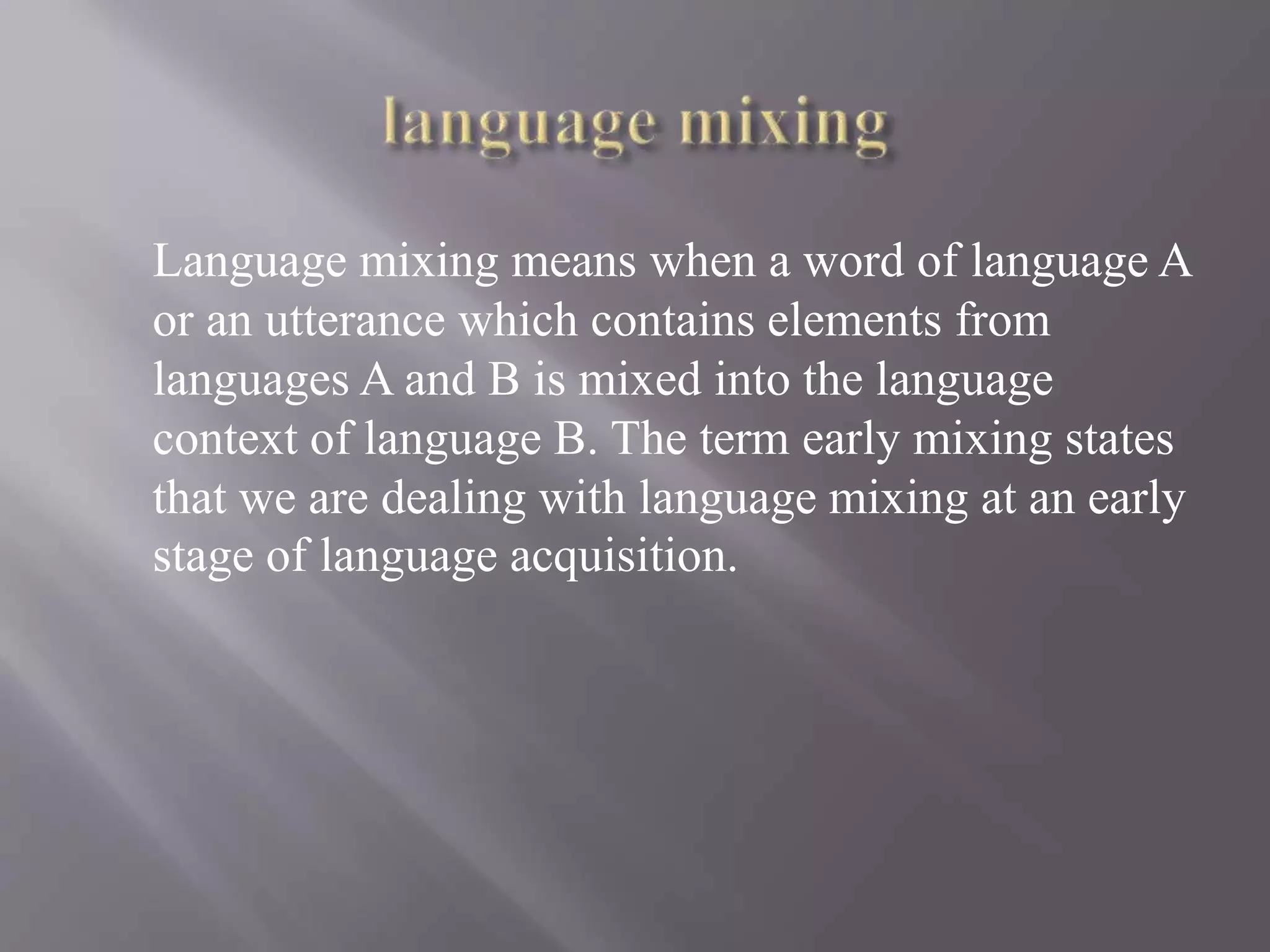 Language mixing means when a word of language A
or an utterance which contains elements from
languages A and B is mixed into the language
context of language B. The term early mixing states
that we are dealing with language mixing at an early
stage of language acquisition.
 