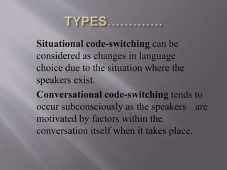 Situational code-switching can be
considered as changes in language
choice due to the situation where the
speakers exist.
Conversational code-switching tends to
occur subconsciously as the speakers are
motivated by factors within the
conversation itself when it takes place.
 