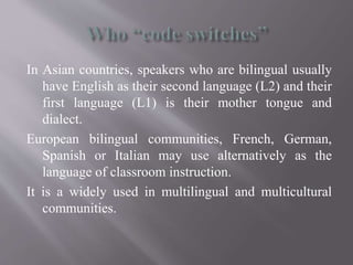 In Asian countries, speakers who are bilingual usually
have English as their second language (L2) and their
first language (L1) is their mother tongue and
dialect.
European bilingual communities, French, German,
Spanish or Italian may use alternatively as the
language of classroom instruction.
It is a widely used in multilingual and multicultural
communities.
 