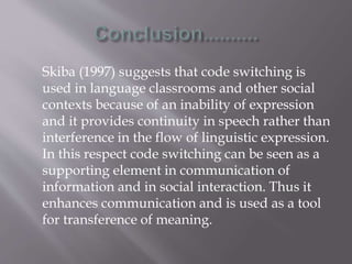 Skiba (1997) suggests that code switching is
used in language classrooms and other social
contexts because of an inability of expression
and it provides continuity in speech rather than
interference in the flow of linguistic expression.
In this respect code switching can be seen as a
supporting element in communication of
information and in social interaction. Thus it
enhances communication and is used as a tool
for transference of meaning.
 