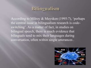 According to Milroy & Muysken (1995:7), ‘perhaps
the central issue in bilingualism research is code-
switching’. As a matter of fact, in studies on
bilingual speech, there is much evidence that
bilinguals tend to mix their languages during
conversation, often within single utterances .
 