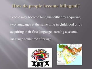 People may become bilingual either by acquiring
two languages at the same time in childhood or by
acquiring their first language learning a second
language sometime after age.
 
