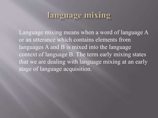 Language mixing means when a word of language A
or an utterance which contains elements from
languages A and B is mixed into the language
context of language B. The term early mixing states
that we are dealing with language mixing at an early
stage of language acquisition.
 