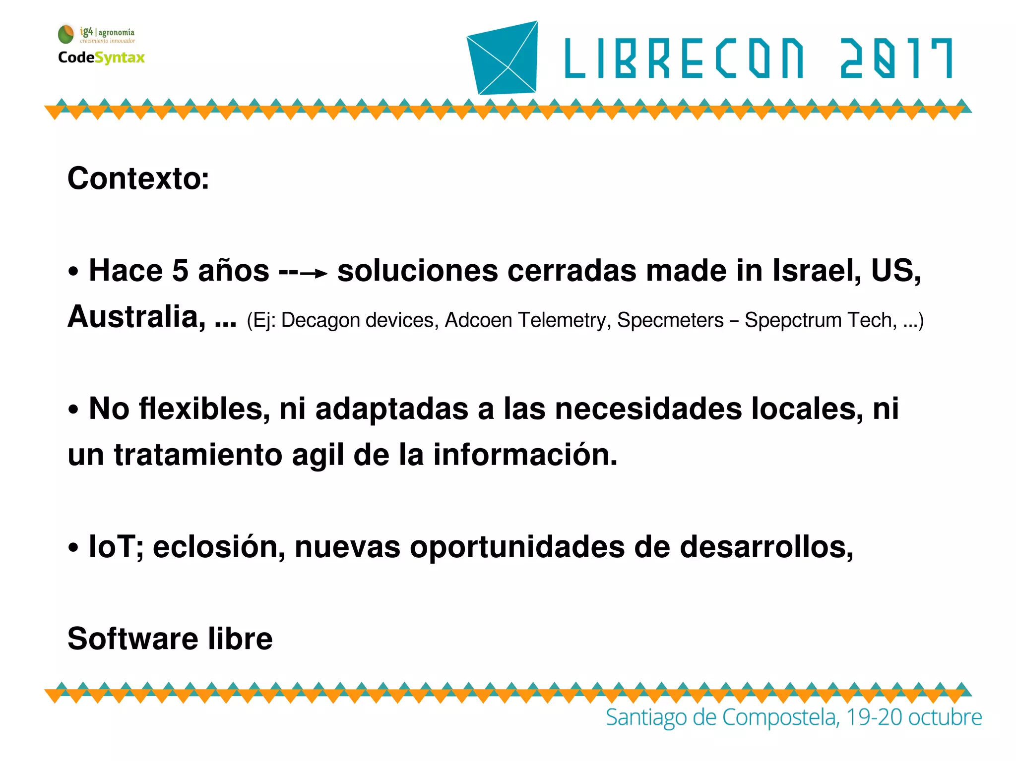 Contexto:
• Hace 5 años --→ soluciones cerradas made in Israel, US,
Australia, … (Ej: Decagon devices, Adcoen Telemetry, Specmeters – Spepctrum Tech, ...)
• No flexibles, ni adaptadas a las necesidades locales, ni
un tratamiento agil de la información.
• IoT; eclosión, nuevas oportunidades de desarrollos,
Software libre
 