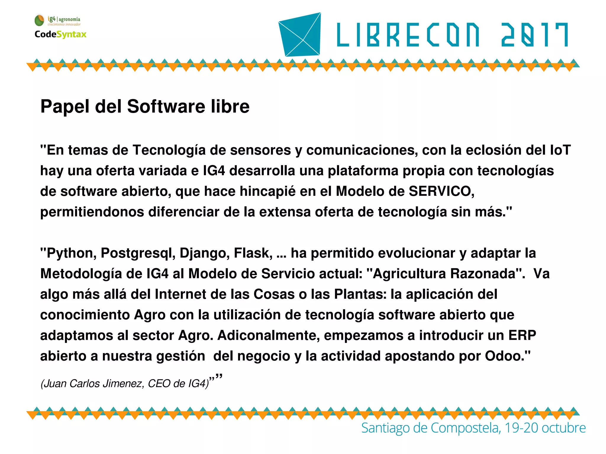 Papel del Software libre
"En temas de Tecnología de sensores y comunicaciones, con la eclosión del IoT
hay una oferta variada e IG4 desarrolla una plataforma propia con tecnologías
de software abierto, que hace hincapié en el Modelo de SERVICO,
permitiendonos diferenciar de la extensa oferta de tecnología sin más."
"Python, Postgresql, Django, Flask, … ha permitido evolucionar y adaptar la
Metodología de IG4 al Modelo de Servicio actual: "Agricultura Razonada". Va
algo más allá del Internet de las Cosas o las Plantas: la aplicación del
conocimiento Agro con la utilización de tecnología software abierto que
adaptamos al sector Agro. Adiconalmente, empezamos a introducir un ERP
abierto a nuestra gestión del negocio y la actividad apostando por Odoo."
(Juan Carlos Jimenez, CEO de IG4)””
 