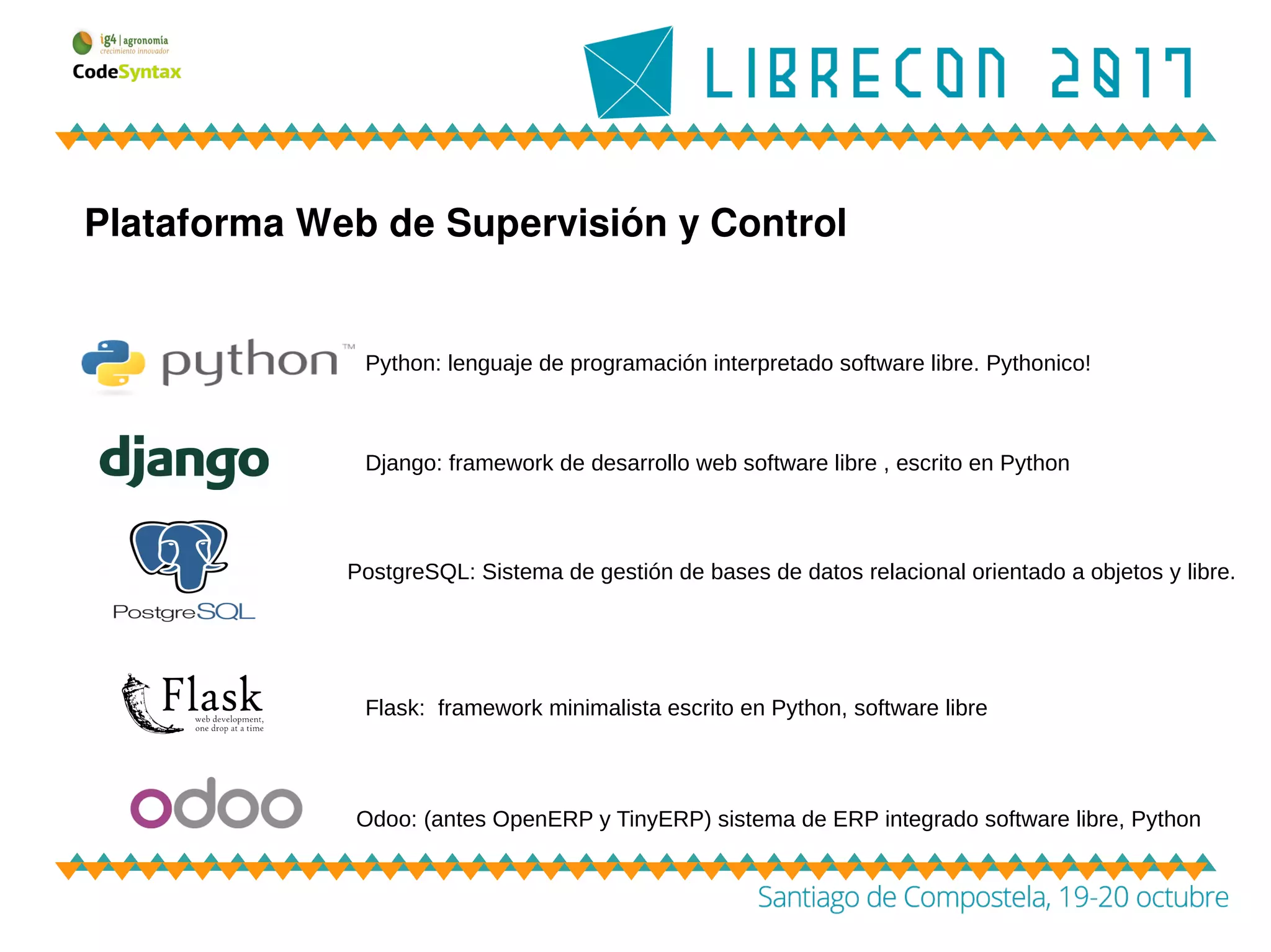 Plataforma Web de Supervisión y Control
Python: lenguaje de programación interpretado software libre. Pythonico!
PostgreSQL: Sistema de gestión de bases de datos relacional orientado a objetos y libre.
Odoo: (antes OpenERP y TinyERP) sistema de ERP integrado software libre, Python
Django: framework de desarrollo web software libre , escrito en Python
Flask: framework minimalista escrito en Python, software libre
 