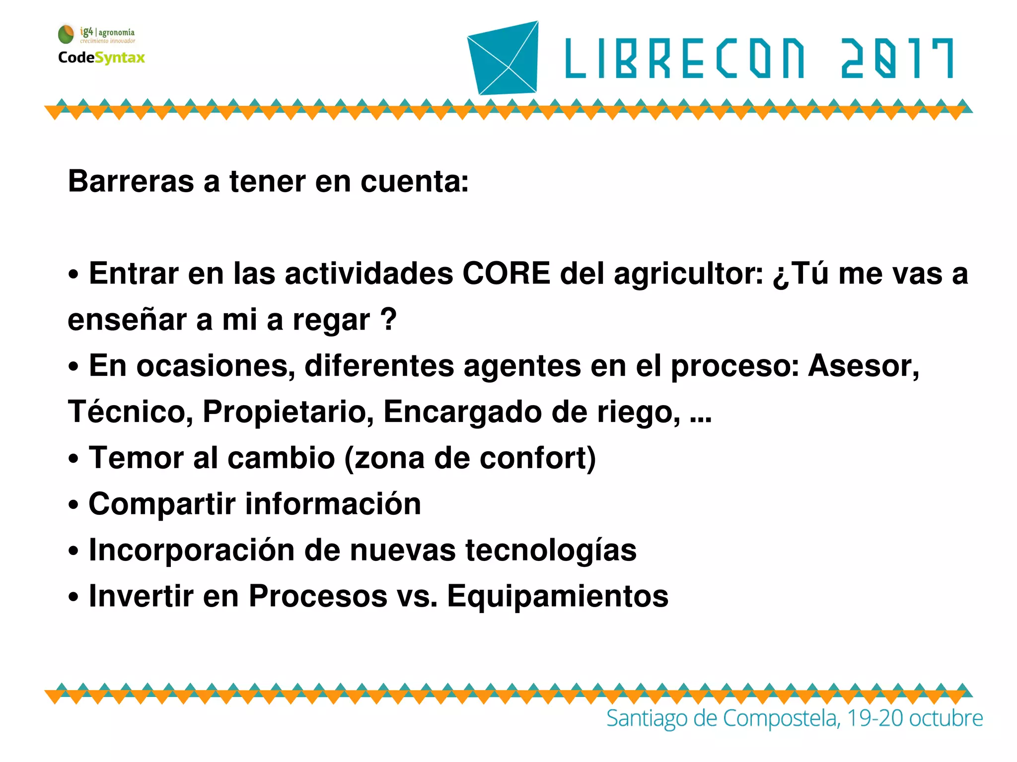 Barreras a tener en cuenta:
• Entrar en las actividades CORE del agricultor: ¿Tú me vas a
enseñar a mi a regar ?
• En ocasiones, diferentes agentes en el proceso: Asesor,
Técnico, Propietario, Encargado de riego, ...
• Temor al cambio (zona de confort)
• Compartir información
• Incorporación de nuevas tecnologías
• Invertir en Procesos vs. Equipamientos
 
