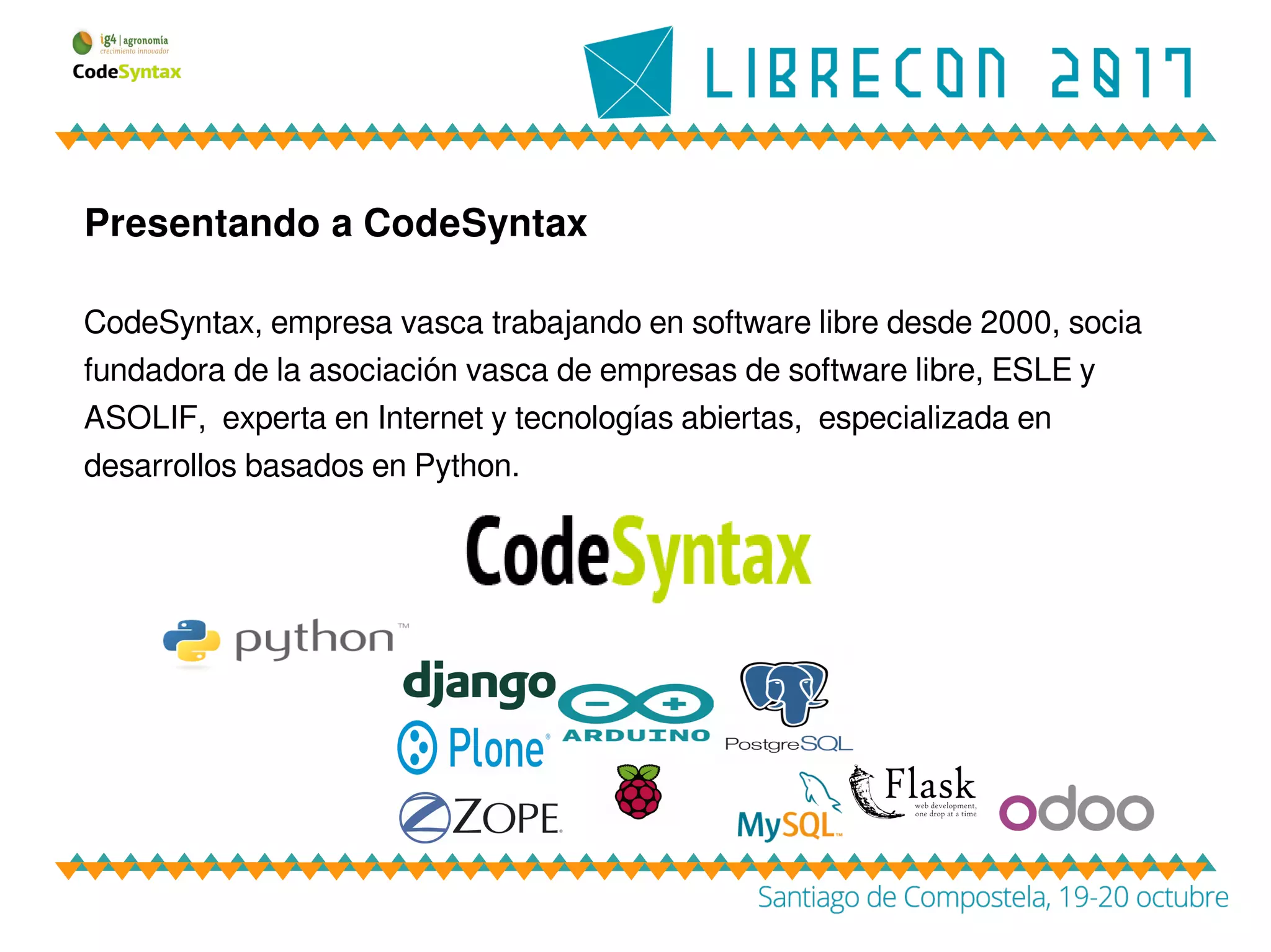 Presentando a CodeSyntax
CodeSyntax, empresa vasca trabajando en software libre desde 2000, socia
fundadora de la asociación vasca de empresas de software libre, ESLE y
ASOLIF, experta en Internet y tecnologías abiertas, especializada en
desarrollos basados en Python.
 