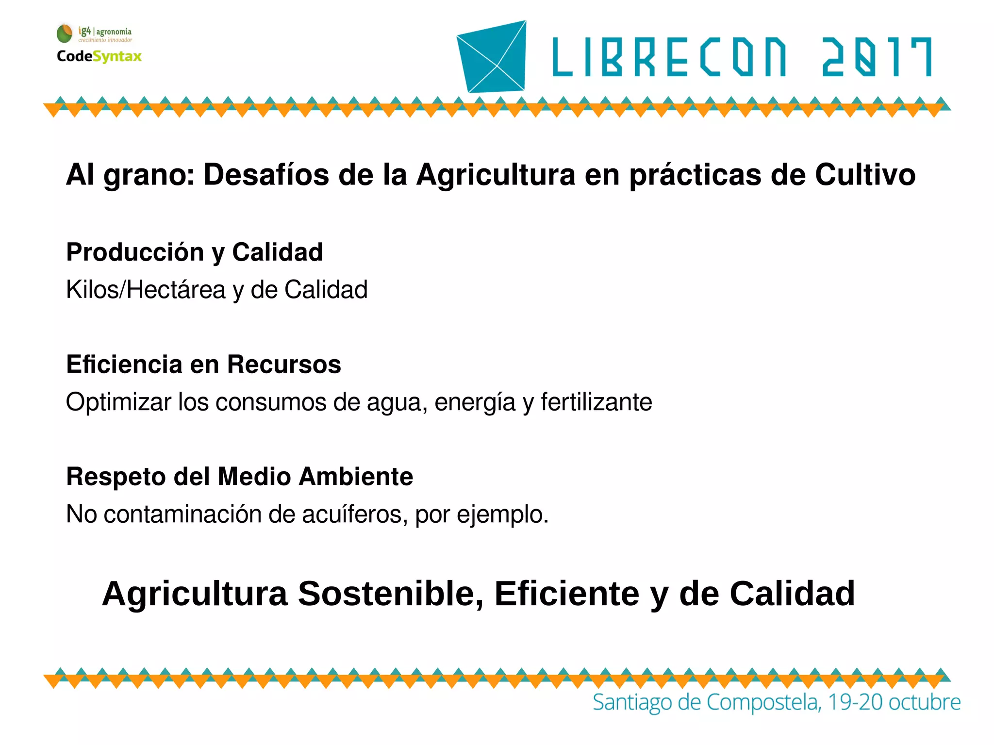 Al grano: Desafíos de la Agricultura en prácticas de Cultivo
Producción y Calidad
Kilos/Hectárea y de Calidad
Eficiencia en Recursos
Optimizar los consumos de agua, energía y fertilizante
Respeto del Medio Ambiente
No contaminación de acuíferos, por ejemplo.
Agricultura Sostenible, Eficiente y de Calidad
 