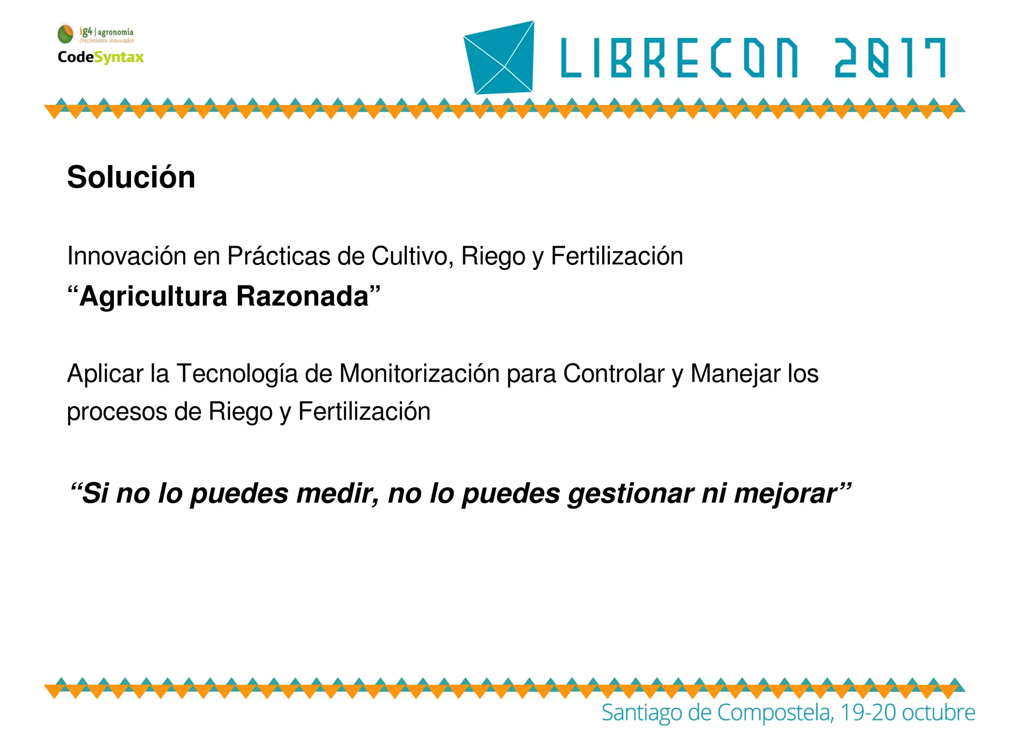 Solución
Innovación en Prácticas de Cultivo, Riego y Fertilización
“Agricultura Razonada”
Aplicar la Tecnología de Monitorización para Controlar y Manejar los
procesos de Riego y Fertilización
“Si no lo puedes medir, no lo puedes gestionar ni mejorar”
 