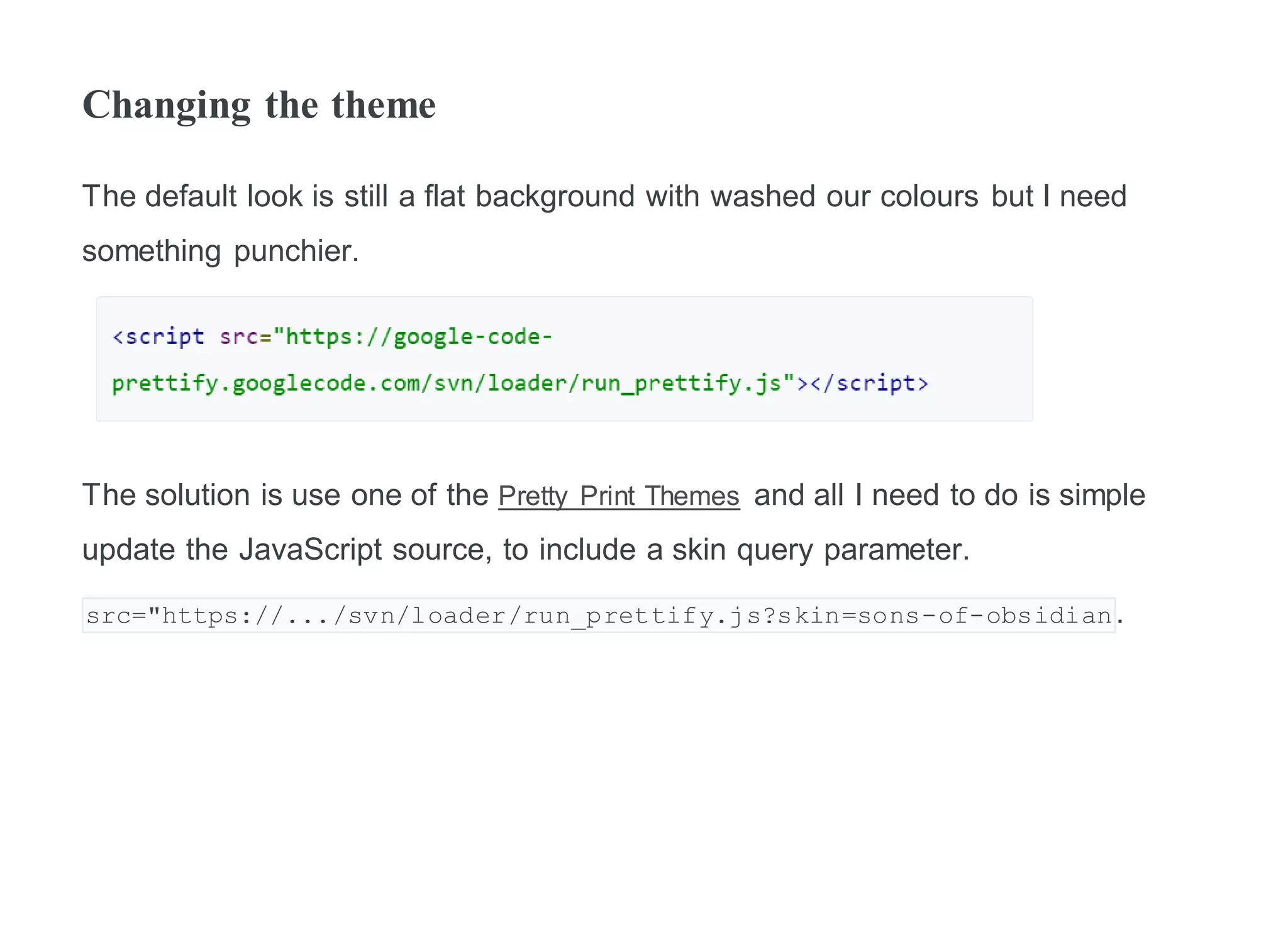 Changing the theme
The default look is still a flat background with washed our colours but I need
something punchier.
The solution is use one of the Pretty Print Themes and all I need to do is simple
update the JavaScript source, to include a skin query parameter.
src="https://.../svn/loader/run_prettify.js?skin=sons-of-obsidian.
 