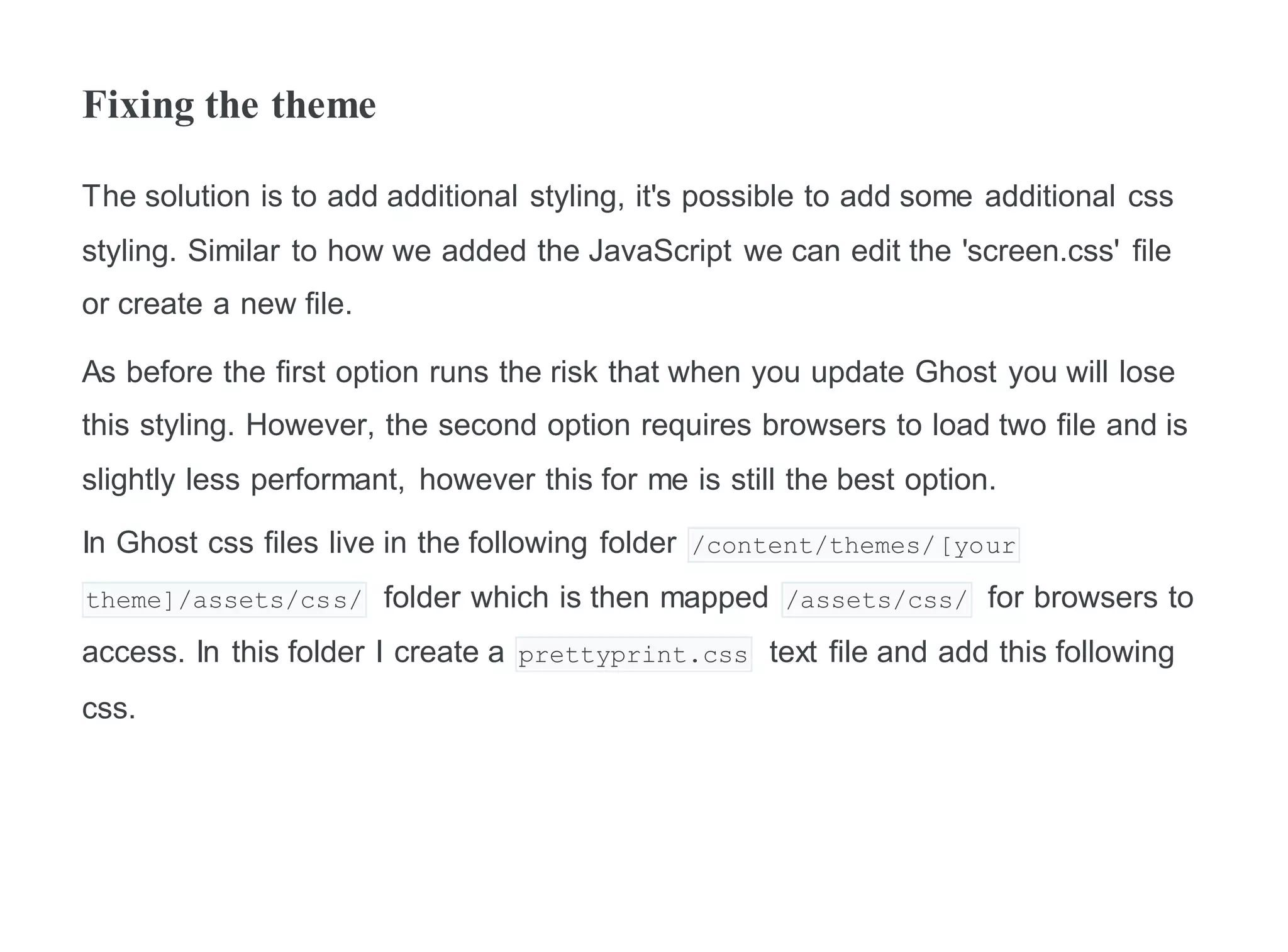 Fixing the theme
The solution is to add additional styling, it's possible to add some additional css
styling. Similar to how we added the JavaScript we can edit the 'screen.css' file
or create a new file.
As before the first option runs the risk that when you update Ghost you will lose
this styling. However, the second option requires browsers to load two file and is
slightly less performant, however this for me is still the best option.
In Ghost css files live in the following folder /content/themes/[your
theme]/assets/css/ folder which is then mapped /assets/css/ for browsers to
access. In this folder I create a prettyprint.css text file and add this following
css.
 