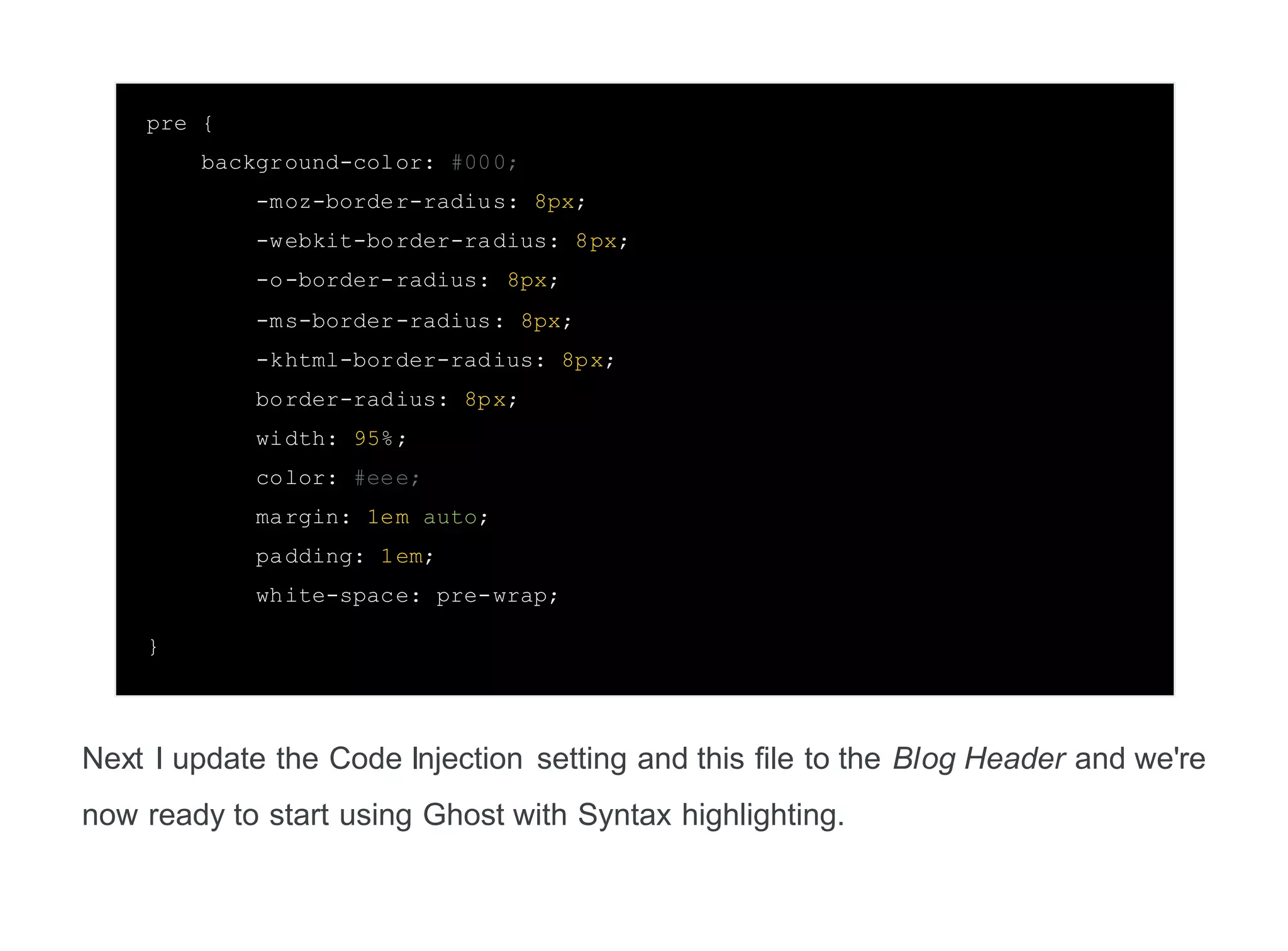 pre {
background-color: #000;
-moz-border-radius: 8px;
-webkit-border-radius: 8px;
-o-border-radius: 8px;
-ms-border-radius: 8px;
-khtml-border-radius: 8px;
border-radius: 8px;
width: 95%;
color: #eee;
margin: 1em auto;
padding: 1em;
white-space: pre-wrap;
}
Next I update the Code Injection setting and this file to the Blog Header and we're
now ready to start using Ghost with Syntax highlighting.
 