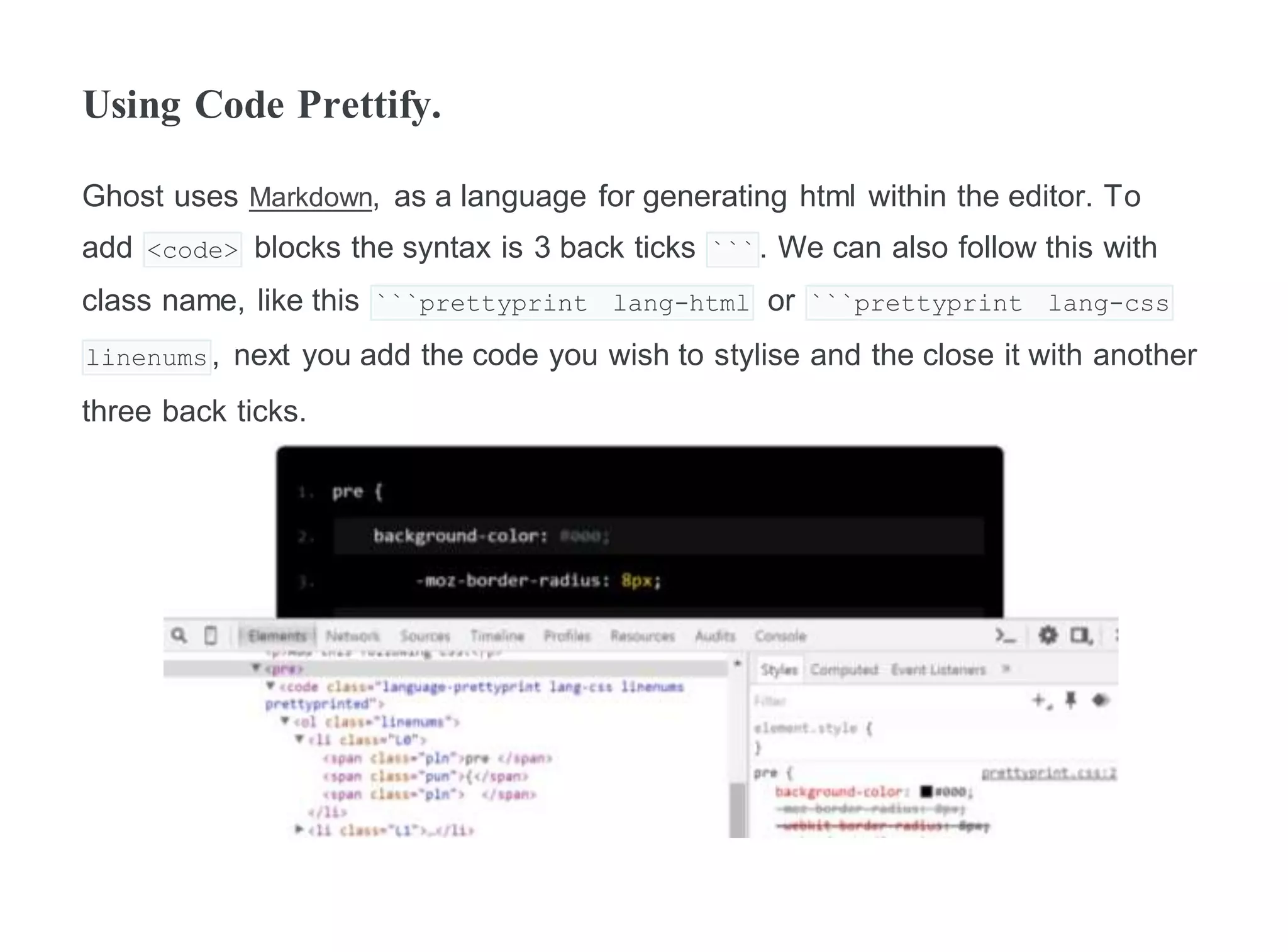 Using Code Prettify.
Ghost uses Markdown, as a language for generating html within the editor. To
add <code> blocks the syntax is 3 back ticks ```. We can also follow this with
class name, like this ```prettyprint lang-html or ```prettyprint lang-css
linenums, next you add the code you wish to stylise and the close it with another
three back ticks.
 