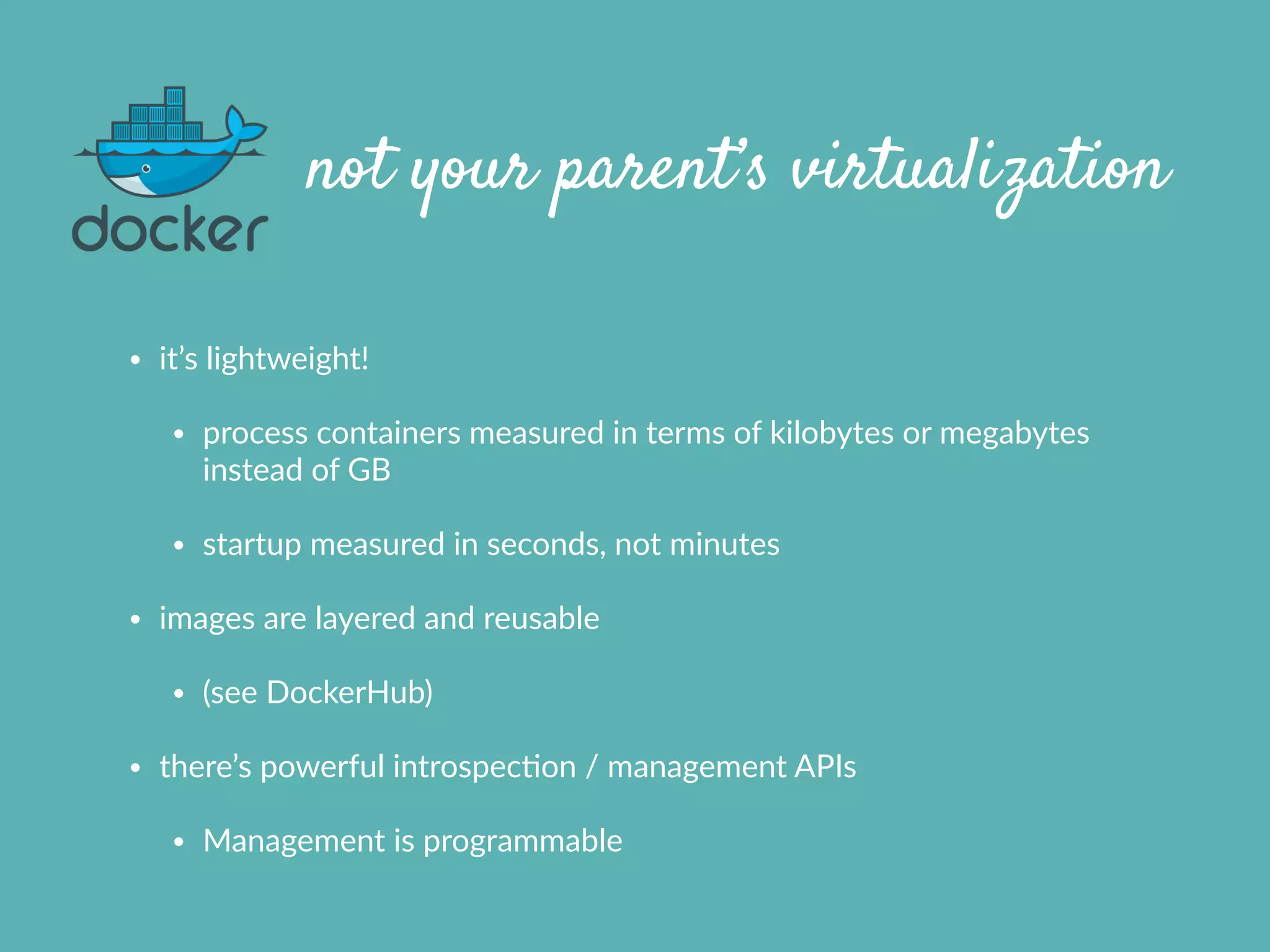 not your parent’s virtualization
• it’s  lightweight!    
• process  containers  measured  in  terms  of  kilobytes  or  megabytes  
instead  of  GB  
• startup  measured  in  seconds,  not  minutes  
• images  are  layered  and  reusable  
• (see  DockerHub)  
• there’s  powerful  introspecXon  /  management  APIs  
• Management  is  programmable
 