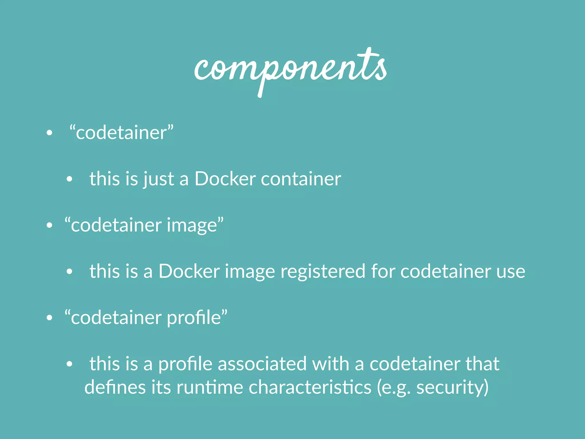 components
•   “codetainer”  
•   this  is  just  a  Docker  container    
• “codetainer  image”    
•   this  is  a  Docker  image  registered  for  codetainer  use  
• “codetainer  proﬁle”    
•   this  is  a  proﬁle  associated  with  a  codetainer  that  
deﬁnes  its  runXme  characterisXcs  (e.g.  security)
 