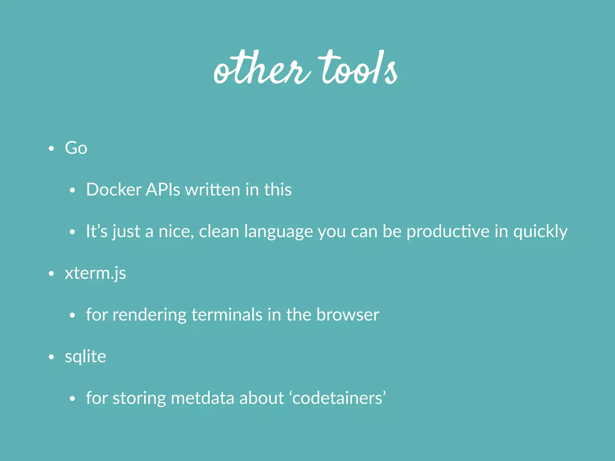 other tools
• Go  
• Docker  APIs  wrifen  in  this  
• It’s  just  a  nice,  clean  language  you  can  be  producXve  in  quickly  
• xterm.js  
• for  rendering  terminals  in  the  browser  
• sqlite  
• for  storing  metdata  about  ‘codetainers’  
 