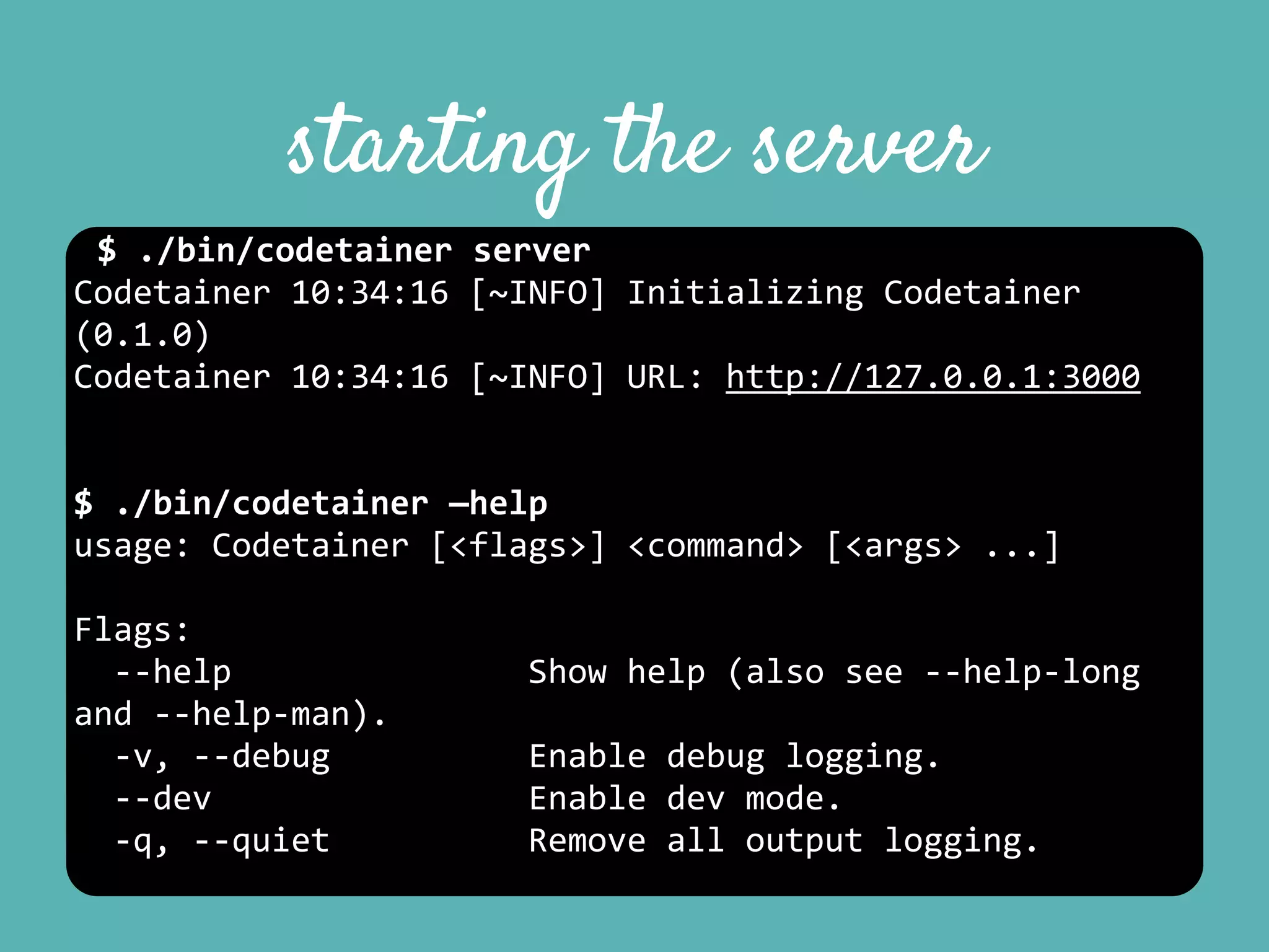 starting the server
$	
  ./bin/codetainer	
  server	
  
Codetainer	
  10:34:16	
  [~INFO]	
  Initializing	
  Codetainer	
  
(0.1.0)	
  
Codetainer	
  10:34:16	
  [~INFO]	
  URL:	
  http://127.0.0.1:3000	
  
$	
  ./bin/codetainer	
  —help	
  
usage:	
  Codetainer	
  [<flags>]	
  <command>	
  [<args>	
  ...]	
  
Flags:	
  
	
  	
  -­‐-­‐help	
  	
  	
  	
  	
  	
  	
  	
  	
  	
  	
  	
  	
  	
  	
  Show	
  help	
  (also	
  see	
  -­‐-­‐help-­‐long	
  
and	
  -­‐-­‐help-­‐man).	
  
	
  	
  -­‐v,	
  -­‐-­‐debug	
  	
  	
  	
  	
  	
  	
  	
  	
  	
  Enable	
  debug	
  logging.	
  
	
  	
  -­‐-­‐dev	
  	
  	
  	
  	
  	
  	
  	
  	
  	
  	
  	
  	
  	
  	
  	
  Enable	
  dev	
  mode.	
  
	
  	
  -­‐q,	
  -­‐-­‐quiet	
  	
  	
  	
  	
  	
  	
  	
  	
  	
  Remove	
  all	
  output	
  logging.	
  
 