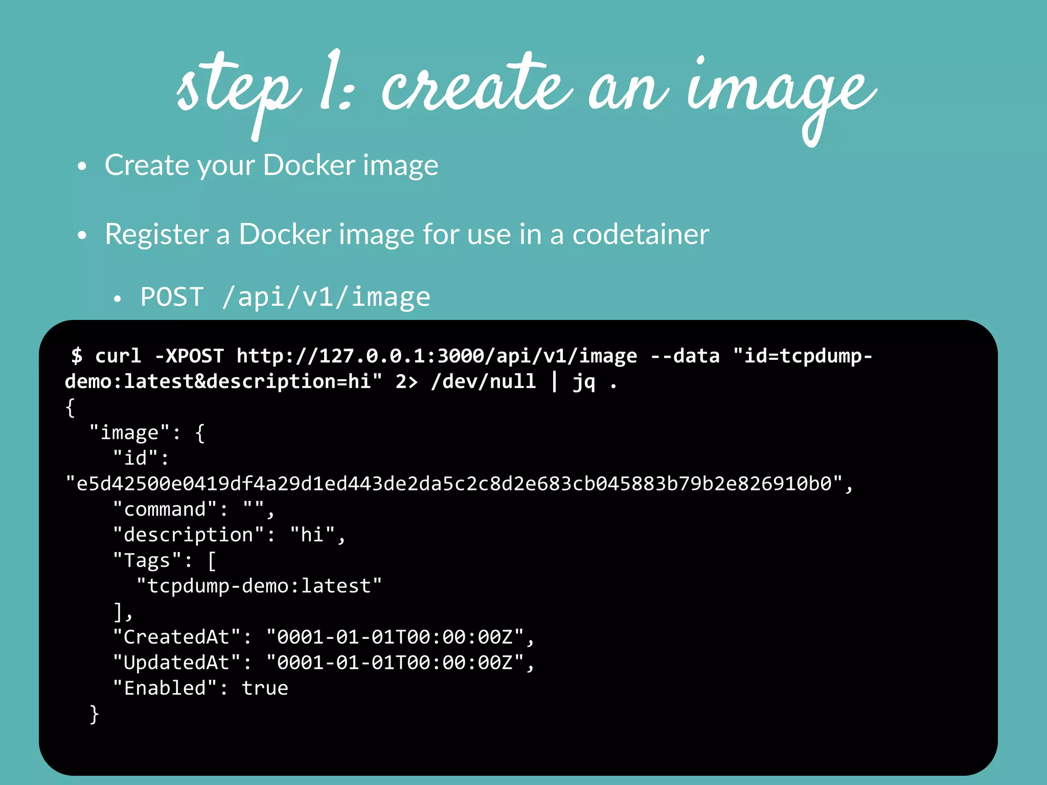 step 1: create an image
• Create  your  Docker  image    
• Register  a  Docker  image  for  use  in  a  codetainer  
• POST	
  /api/v1/image
$	
  curl	
  -­‐XPOST	
  http://127.0.0.1:3000/api/v1/image	
  -­‐-­‐data	
  "id=tcpdump-­‐
demo:latest&description=hi"	
  2>	
  /dev/null	
  |	
  jq	
  .	
  
{	
  
	
  	
  "image":	
  {	
  
	
  	
  	
  	
  "id":	
  
"e5d42500e0419df4a29d1ed443de2da5c2c8d2e683cb045883b79b2e826910b0",	
  
	
  	
  	
  	
  "command":	
  "",	
  
	
  	
  	
  	
  "description":	
  "hi",	
  
	
  	
  	
  	
  "Tags":	
  [	
  
	
  	
  	
  	
  	
  	
  "tcpdump-­‐demo:latest"	
  
	
  	
  	
  	
  ],	
  
	
  	
  	
  	
  "CreatedAt":	
  "0001-­‐01-­‐01T00:00:00Z",	
  
	
  	
  	
  	
  "UpdatedAt":	
  "0001-­‐01-­‐01T00:00:00Z",	
  
	
  	
  	
  	
  "Enabled":	
  true	
  
	
  	
  }	
  
 