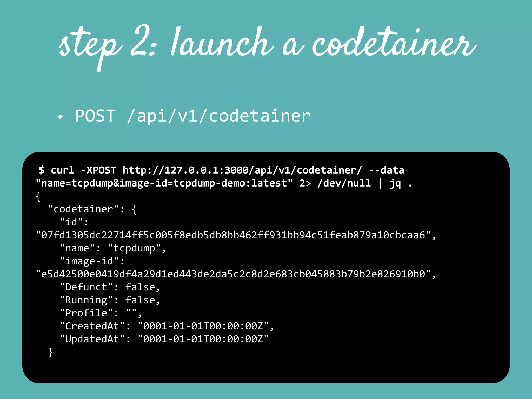 step 2: launch a codetainer
• POST	
  /api/v1/codetainer
$	
  curl	
  -­‐XPOST	
  http://127.0.0.1:3000/api/v1/codetainer/	
  -­‐-­‐data	
  
"name=tcpdump&image-­‐id=tcpdump-­‐demo:latest"	
  2>	
  /dev/null	
  |	
  jq	
  .	
  
{	
  
	
  	
  "codetainer":	
  {	
  
	
  	
  	
  	
  "id":	
  
"07fd1305dc22714ff5c005f8edb5db8bb462ff931bb94c51feab879a10cbcaa6",	
  
	
  	
  	
  	
  "name":	
  "tcpdump",	
  
	
  	
  	
  	
  "image-­‐id":	
  
"e5d42500e0419df4a29d1ed443de2da5c2c8d2e683cb045883b79b2e826910b0",	
  
	
  	
  	
  	
  "Defunct":	
  false,	
  
	
  	
  	
  	
  "Running":	
  false,	
  
	
  	
  	
  	
  "Profile":	
  "",	
  
	
  	
  	
  	
  "CreatedAt":	
  "0001-­‐01-­‐01T00:00:00Z",	
  
	
  	
  	
  	
  "UpdatedAt":	
  "0001-­‐01-­‐01T00:00:00Z"	
  
	
  	
  }	
  
 