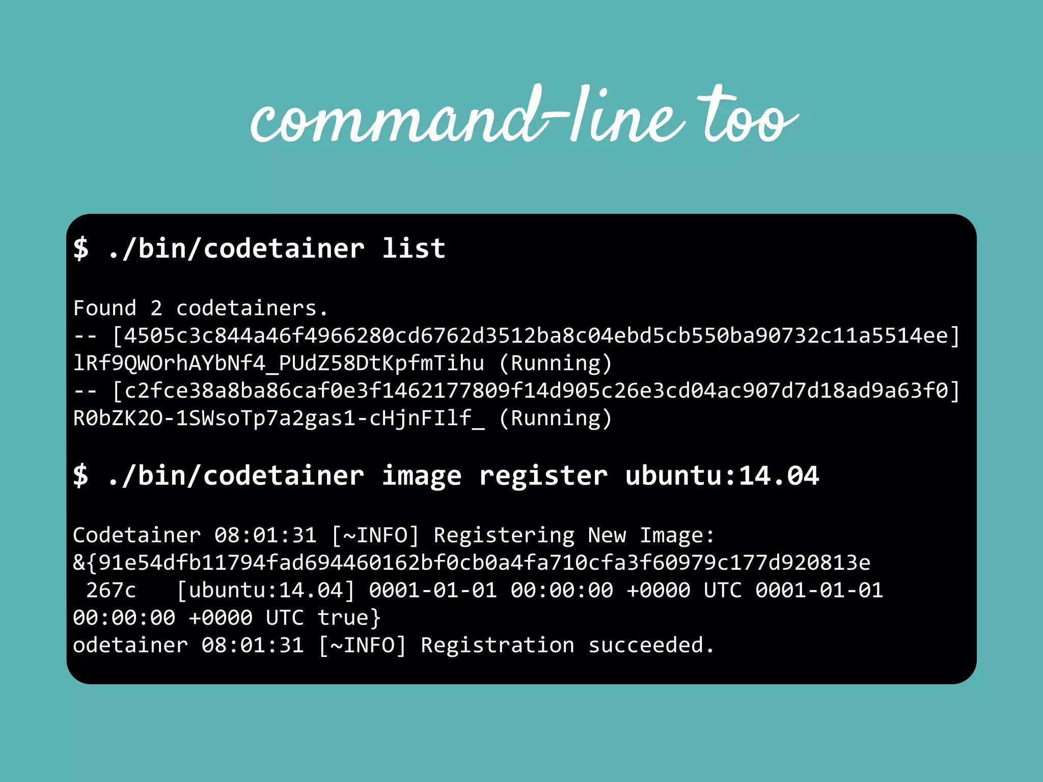 command-line too
$	
  ./bin/codetainer	
  list	
  
Found	
  2	
  codetainers.	
  
-­‐-­‐	
  [4505c3c844a46f4966280cd6762d3512ba8c04ebd5cb550ba90732c11a5514ee]	
  
lRf9QWOrhAYbNf4_PUdZ58DtKpfmTihu	
  (Running)	
  
-­‐-­‐	
  [c2fce38a8ba86caf0e3f1462177809f14d905c26e3cd04ac907d7d18ad9a63f0]	
  
R0bZK2O-­‐1SWsoTp7a2gas1-­‐cHjnFIlf_	
  (Running)	
  
$	
  ./bin/codetainer	
  image	
  register	
  ubuntu:14.04	
  
Codetainer	
  08:01:31	
  [~INFO]	
  Registering	
  New	
  Image:	
  
&{91e54dfb11794fad694460162bf0cb0a4fa710cfa3f60979c177d920813e	
  
	
  267c	
  	
  	
  [ubuntu:14.04]	
  0001-­‐01-­‐01	
  00:00:00	
  +0000	
  UTC	
  0001-­‐01-­‐01	
  
00:00:00	
  +0000	
  UTC	
  true}	
  
odetainer	
  08:01:31	
  [~INFO]	
  Registration	
  succeeded.
 