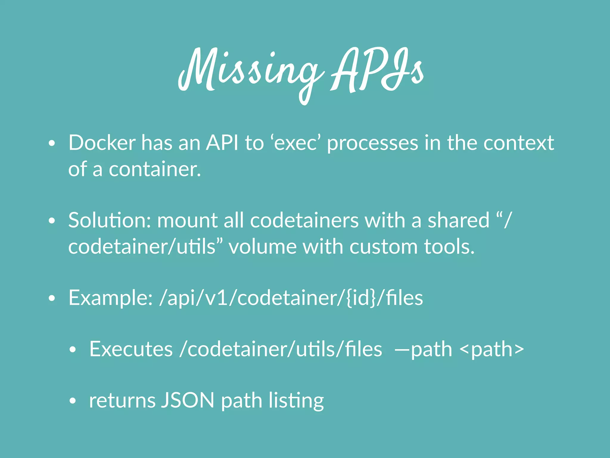 Missing APIs
• Docker  has  an  API  to  ‘exec’  processes  in  the  context  
of  a  container.  
• SoluXon:  mount  all  codetainers  with  a  shared  “/
codetainer/uXls”  volume  with  custom  tools.  
• Example:  /api/v1/codetainer/{id}/ﬁles    
• Executes  /codetainer/uXls/ﬁles    —path  <path>    
• returns  JSON  path  lisXng
 