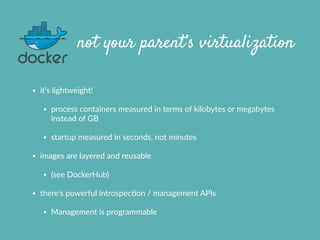 not your parent’s virtualization
• it’s  lightweight!    
• process  containers  measured  in  terms  of  kilobytes  or  megabytes  
instead  of  GB  
• startup  measured  in  seconds,  not  minutes  
• images  are  layered  and  reusable  
• (see  DockerHub)  
• there’s  powerful  introspecXon  /  management  APIs  
• Management  is  programmable
 