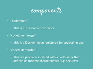 components
•   “codetainer”  
•   this  is  just  a  Docker  container    
• “codetainer  image”    
•   this  is  a  Docker  image  registered  for  codetainer  use  
• “codetainer  proﬁle”    
•   this  is  a  proﬁle  associated  with  a  codetainer  that  
deﬁnes  its  runXme  characterisXcs  (e.g.  security)
 