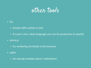 other tools
• Go  
• Docker  APIs  wrifen  in  this  
• It’s  just  a  nice,  clean  language  you  can  be  producXve  in  quickly  
• xterm.js  
• for  rendering  terminals  in  the  browser  
• sqlite  
• for  storing  metdata  about  ‘codetainers’  
 