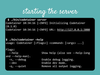 starting the server
$	
  ./bin/codetainer	
  server	
  
Codetainer	
  10:34:16	
  [~INFO]	
  Initializing	
  Codetainer	
  
(0.1.0)	
  
Codetainer	
  10:34:16	
  [~INFO]	
  URL:	
  http://127.0.0.1:3000	
  
$	
  ./bin/codetainer	
  —help	
  
usage:	
  Codetainer	
  [<flags>]	
  <command>	
  [<args>	
  ...]	
  
Flags:	
  
	
  	
  -­‐-­‐help	
  	
  	
  	
  	
  	
  	
  	
  	
  	
  	
  	
  	
  	
  	
  Show	
  help	
  (also	
  see	
  -­‐-­‐help-­‐long	
  
and	
  -­‐-­‐help-­‐man).	
  
	
  	
  -­‐v,	
  -­‐-­‐debug	
  	
  	
  	
  	
  	
  	
  	
  	
  	
  Enable	
  debug	
  logging.	
  
	
  	
  -­‐-­‐dev	
  	
  	
  	
  	
  	
  	
  	
  	
  	
  	
  	
  	
  	
  	
  	
  Enable	
  dev	
  mode.	
  
	
  	
  -­‐q,	
  -­‐-­‐quiet	
  	
  	
  	
  	
  	
  	
  	
  	
  	
  Remove	
  all	
  output	
  logging.	
  
 