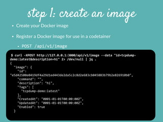 step 1: create an image
• Create  your  Docker  image    
• Register  a  Docker  image  for  use  in  a  codetainer  
• POST	
  /api/v1/image
$	
  curl	
  -­‐XPOST	
  http://127.0.0.1:3000/api/v1/image	
  -­‐-­‐data	
  "id=tcpdump-­‐
demo:latest&description=hi"	
  2>	
  /dev/null	
  |	
  jq	
  .	
  
{	
  
	
  	
  "image":	
  {	
  
	
  	
  	
  	
  "id":	
  
"e5d42500e0419df4a29d1ed443de2da5c2c8d2e683cb045883b79b2e826910b0",	
  
	
  	
  	
  	
  "command":	
  "",	
  
	
  	
  	
  	
  "description":	
  "hi",	
  
	
  	
  	
  	
  "Tags":	
  [	
  
	
  	
  	
  	
  	
  	
  "tcpdump-­‐demo:latest"	
  
	
  	
  	
  	
  ],	
  
	
  	
  	
  	
  "CreatedAt":	
  "0001-­‐01-­‐01T00:00:00Z",	
  
	
  	
  	
  	
  "UpdatedAt":	
  "0001-­‐01-­‐01T00:00:00Z",	
  
	
  	
  	
  	
  "Enabled":	
  true	
  
	
  	
  }	
  
 