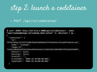 step 2: launch a codetainer
• POST	
  /api/v1/codetainer
$	
  curl	
  -­‐XPOST	
  http://127.0.0.1:3000/api/v1/codetainer/	
  -­‐-­‐data	
  
"name=tcpdump&image-­‐id=tcpdump-­‐demo:latest"	
  2>	
  /dev/null	
  |	
  jq	
  .	
  
{	
  
	
  	
  "codetainer":	
  {	
  
	
  	
  	
  	
  "id":	
  
"07fd1305dc22714ff5c005f8edb5db8bb462ff931bb94c51feab879a10cbcaa6",	
  
	
  	
  	
  	
  "name":	
  "tcpdump",	
  
	
  	
  	
  	
  "image-­‐id":	
  
"e5d42500e0419df4a29d1ed443de2da5c2c8d2e683cb045883b79b2e826910b0",	
  
	
  	
  	
  	
  "Defunct":	
  false,	
  
	
  	
  	
  	
  "Running":	
  false,	
  
	
  	
  	
  	
  "Profile":	
  "",	
  
	
  	
  	
  	
  "CreatedAt":	
  "0001-­‐01-­‐01T00:00:00Z",	
  
	
  	
  	
  	
  "UpdatedAt":	
  "0001-­‐01-­‐01T00:00:00Z"	
  
	
  	
  }	
  
 
