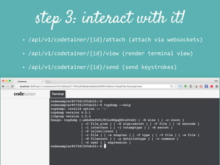 step 3: interact with it!
• /api/v1/codetainer/{id}/attach	
  (attach	
  via	
  websockets)	
  
• /api/v1/codetainer/{id}/view	
  (render	
  terminal	
  view)	
  
• /api/v1/codetainer/{id}/send	
  (send	
  keystrokes)
 