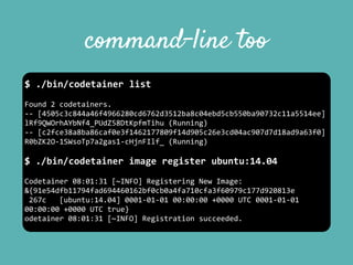 command-line too
$	
  ./bin/codetainer	
  list	
  
Found	
  2	
  codetainers.	
  
-­‐-­‐	
  [4505c3c844a46f4966280cd6762d3512ba8c04ebd5cb550ba90732c11a5514ee]	
  
lRf9QWOrhAYbNf4_PUdZ58DtKpfmTihu	
  (Running)	
  
-­‐-­‐	
  [c2fce38a8ba86caf0e3f1462177809f14d905c26e3cd04ac907d7d18ad9a63f0]	
  
R0bZK2O-­‐1SWsoTp7a2gas1-­‐cHjnFIlf_	
  (Running)	
  
$	
  ./bin/codetainer	
  image	
  register	
  ubuntu:14.04	
  
Codetainer	
  08:01:31	
  [~INFO]	
  Registering	
  New	
  Image:	
  
&{91e54dfb11794fad694460162bf0cb0a4fa710cfa3f60979c177d920813e	
  
	
  267c	
  	
  	
  [ubuntu:14.04]	
  0001-­‐01-­‐01	
  00:00:00	
  +0000	
  UTC	
  0001-­‐01-­‐01	
  
00:00:00	
  +0000	
  UTC	
  true}	
  
odetainer	
  08:01:31	
  [~INFO]	
  Registration	
  succeeded.
 