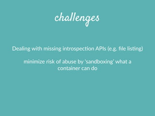 challenges
Dealing  with  missing  introspecXon  APIs  (e.g.  ﬁle  lisXng)  
minimize  risk  of  abuse  by  ‘sandboxing’  what  a  
container  can  do
 