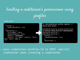 {	
  
	
  	
  "Config":	
  {	
  
	
  	
  	
  	
  "NetworkDisabled":	
  true	
  
	
  	
  },	
  
	
  	
  "HostConfig":	
  {	
  
	
  	
  	
  	
  "Privileged":	
  false,	
  
	
  	
  	
  	
  "ReadonlyRootfs":	
  true,	
  
	
  	
  	
  	
  "Memory":	
  1000000000,	
  
	
  	
  	
  	
  "Ulimits":	
  [{	
  "Name":	
  "nofile",	
  "Soft":	
  
1024,	
  "Hard":	
  2048	
  }]	
  
	
  	
  }	
  
limiting a codetainer’s permissions using
profiles
$	
  ./bin/codetainer	
  profile	
  register	
  ./
secure.json	
  secure	
  
2015/09/18	
  10:52:54	
  Created	
  profile	
  with	
  
id=767653c7-­‐8fb6-­‐4f78-­‐bfcf-­‐3853bbe6df64:	
  
2015/09/18	
  10:52:54	
  -­‐-­‐	
  
2015/09/18	
  10:52:54	
  {	
  
	
  	
  "Config":	
  {	
  
	
  	
  	
  "NetworkDisabled":	
  true	
  
	
  	
  },	
  
	
  	
  "HostConfig":	
  {	
  
• pass	
  codetainer-­‐profile-­‐id	
  to	
  POST	
  /api/v1/
codetainer	
  when	
  creating	
  a	
  codetainer
secure.json
 