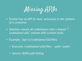 Missing APIs
• Docker  has  an  API  to  ‘exec’  processes  in  the  context  
of  a  container.  
• SoluXon:  mount  all  codetainers  with  a  shared  “/
codetainer/uXls”  volume  with  custom  tools.  
• Example:  /api/v1/codetainer/{id}/ﬁles    
• Executes  /codetainer/uXls/ﬁles    —path  <path>    
• returns  JSON  path  lisXng
 