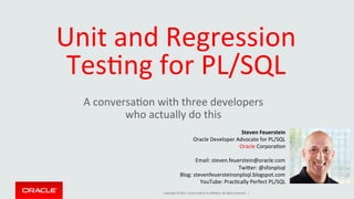 Copyright	©	2017,	Oracle	and/or	its	aﬃliates.	All	rights	reserved.		|	
Unit	and	Regression	
TesBng	for	PL/SQL	
A	conversaBon	with	three	developers		
who	actually	do	this	
Steven	Feuerstein	
Oracle	Developer	Advocate	for	PL/SQL	
Oracle	CorporaBon	
	
Email:	steven.feuerstein@oracle.com	
TwiOer:	@sfonplsql	
Blog:	stevenfeuersteinonplsql.blogspot.com	
YouTube:	PracBcally	Perfect	PL/SQL	
	
 