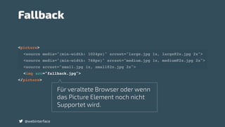<picture>
<source media="(min-width: 1024px)" srcset="large.jpg 1x, large@2x.jpg 2x">
<source media="(min-width: 768px)" srcset="medium.jpg 1x, medium@2x.jpg 2x">
<source srcset="small.jpg 1x, small@2x.jpg 2x">
<img src="fallback.jpg">
</picture>
@webinterface
Fallback
Für veraltete Browser oder wenn
das Picture Element noch nicht
Supportet wird.
 