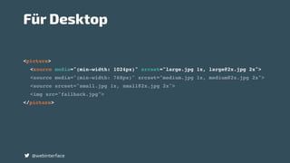 <picture>
<source media="(min-width: 1024px)" srcset="large.jpg 1x, large@2x.jpg 2x">
<source media="(min-width: 768px)" srcset="medium.jpg 1x, medium@2x.jpg 2x">
<source srcset="small.jpg 1x, small@2x.jpg 2x">
<img src="fallback.jpg">
</picture>
@webinterface
Für Desktop
 