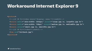 <picture>
<!--[if IE 9]><video style="display: none;"><![endif]-->
<source media="(min-width: 1024px)" srcset="large.jpg 1x, large@2x.jpg 2x">
<source media="(min-width: 768px)" srcset="medium.jpg 1x, medium@2x.jpg 2x">
<source srcset="small.jpg 1x, small@2x.jpg 2x“>
<!--[if IE 9]></video><![endif]-->
<img src="fallback.jpg">
</picture>
@webinterface
Workaround Internet Explorer 9
 