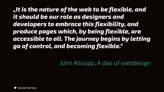 „It is the nature of the web to be flexible, and
it should be our role as designers and
developers to embrace this flexibility, and
produce pages which, by being flexible, are
accessible to all. The journey begins by letting
go of control, and becoming flexible.“
@webinterface
John Allsopp, A dao of webdesign
 