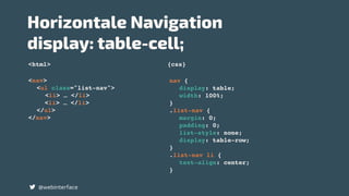<html> {css}
Horizontale Navigation  
display: table-cell;
@webinterface
nav {
display: table;
width: 100%;
}
.list-nav {
margin: 0;
padding: 0;
list-style: none;
display: table-row;
}
.list-nav li {
text-align: center;
}
<nav>
<ul class="list-nav">
<li> … </li>
<li> … </li>
</ul>
</nav>
 