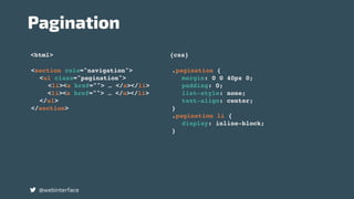 <html> {css}
Pagination
@webinterface
.pagination {
margin: 0 0 40px 0;
padding: 0;
list-style: none;
text-align: center;
}
.pagination li {
display: inline-block;
}
<section role="navigation">
<ul class="pagination">
<li><a href=""> … </a></li>
<li><a href=""> … </a></li>
</ul>
</section>
 