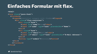 @webinterface
<form class="pure-form">
<fieldset>
<legend>Newsletter example with flexbox</legend>
<div class="flex-container">
<div class="form">
<label for="name">Name</label>
<input id="name" type="text" placeholder="Name">
</div>
<div class="form">
<label for="email">Email</label>
<input id="email" type="text" placeholder="E-Mail Adresse">
</div>
<button type="submit">Absenden</button>
</div>
</fieldset>
</form>
<html>
Einfaches Formular mit flex.
 