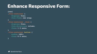 {css}
Enhance Responsive Form:
@webinterface
.flex-container {
display: flex;
flex-flow: row wrap;
}
.flex-container .form {
display: flex;
flex-direction: column;
flex: 1 2 auto;
}
.flex-container button {
width: 100%;
flex: 0 0 auto;
}
 