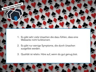  	
  
Was ist Lean Testing?
1.  Es gibt sehr viele Ursachen die dazu fühlen, dass eine
Webseite nicht funktioniert.
2.  Es gibt nur wenige Symptome, die durch Ursachen
ausgelöst werden.
3.  Qualität ist relativ. Höre auf, wenn du gut genug bist.
 