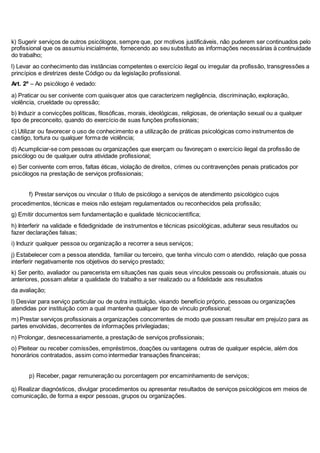 k) Sugerir serviços de outros psicólogos, sempre que, por motivos justificáveis, não puderem ser continuados pelo 
profissional que os assumiu inicialmente, fornecendo ao seu substituto as informações necessárias à continuidade 
do trabalho; 
l) Levar ao conhecimento das instâncias competentes o exercício ilegal ou irregular da profissão, transgressões a 
princípios e diretrizes deste Código ou da legislação profissional. 
Art. 2º – Ao psicólogo é vedado: 
a) Praticar ou ser conivente com quaisquer atos que caracterizem negligência, discriminação, exploração, 
violência, crueldade ou opressão; 
b) Induzir a convicções políticas, filosóficas, morais, ideológicas, religiosas, de orientação sexual ou a qualquer 
tipo de preconceito, quando do exercício de suas funções profissionais; 
c) Utilizar ou favorecer o uso de conhecimento e a utilização de práticas psicológicas como instrumentos de 
castigo, tortura ou qualquer forma de violência; 
d) Acumpliciar-se com pessoas ou organizações que exerçam ou favoreçam o exercício ilegal da profissão de 
psicólogo ou de qualquer outra atividade profissional; 
e) Ser conivente com erros, faltas éticas, violação de direitos, crimes ou contravenções penais praticados por 
psicólogos na prestação de serviços profissionais; 
10f) Prestar serviços ou vincular o título de psicólogo a serviços de atendimento psicológico cujos 
procedimentos, técnicas e meios não estejam regulamentados ou reconhecidos pela profissão; 
g) Emitir documentos sem fundamentação e qualidade técnicocientífica; 
h) Interferir na validade e fidedignidade de instrumentos e técnicas psicológicas, adulterar seus resultados ou 
fazer declarações falsas; 
i) Induzir qualquer pessoa ou organização a recorrer a seus serviços; 
j) Estabelecer com a pessoa atendida, familiar ou terceiro, que tenha vínculo com o atendido, relação que possa 
interferir negativamente nos objetivos do serviço prestado; 
k) Ser perito, avaliador ou parecerista em situações nas quais seus vínculos pessoais ou profissionais, atuais ou 
anteriores, possam afetar a qualidade do trabalho a ser realizado ou a fidelidade aos resultados 
da avaliação; 
l) Desviar para serviço particular ou de outra instituição, visando benefício próprio, pessoas ou organizações 
atendidas por instituição com a qual mantenha qualquer tipo de vínculo profissional; 
m) Prestar serviços profissionais a organizações concorrentes de modo que possam resultar em prejuízo para as 
partes envolvidas, decorrentes de informações privilegiadas; 
n) Prolongar, desnecessariamente, a prestação de serviços profissionais; 
o) Pleitear ou receber comissões, empréstimos, doações ou vantagens outras de qualquer espécie, além dos 
honorários contratados, assim como intermediar transações financeiras; 
11p) Receber, pagar remuneração ou porcentagem por encaminhamento de serviços; 
q) Realizar diagnósticos, divulgar procedimentos ou apresentar resultados de serviços psicológicos em meios de 
comunicação, de forma a expor pessoas, grupos ou organizações. 
 