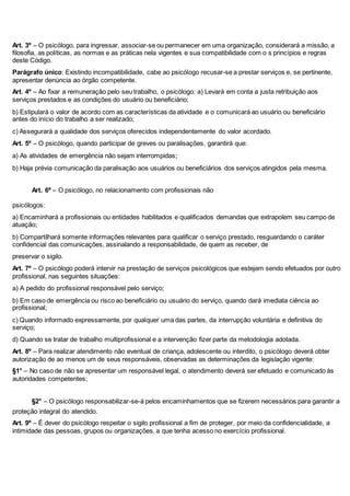 Art. 3º – O psicólogo, para ingressar, associar-se ou permanecer em uma organização, considerará a missão, a 
filosofia, as políticas, as normas e as práticas nela vigentes e sua compatibilidade com o s princípios e regras 
deste Código. 
Parágrafo único: Existindo incompatibilidade, cabe ao psicólogo recusar-se a prestar serviços e, se pertinente, 
apresentar denúncia ao órgão competente. 
Art. 4º – Ao fixar a remuneração pelo seu trabalho, o psicólogo: a) Levará em conta a justa retribuição aos 
serviços prestados e as condições do usuário ou beneficiário; 
b) Estipulará o valor de acordo com as características da atividade e o comunicará ao usuário ou beneficiário 
antes do início do trabalho a ser realizado; 
c) Assegurará a qualidade dos serviços oferecidos independentemente do valor acordado. 
Art. 5º – O psicólogo, quando participar de greves ou paralisações, garantirá que: 
a) As atividades de emergência não sejam interrompidas; 
b) Haja prévia comunicação da paralisação aos usuários ou beneficiários dos serviços atingidos pela mesma. 
12Art. 6º – O psicólogo, no relacionamento com profissionais não 
psicólogos: 
a) Encaminhará a profissionais ou entidades habilitados e qualificados demandas que extrapolem seu campo de 
atuação; 
b) Compartilhará somente informações relevantes para qualificar o serviço prestado, resguardando o caráter 
confidencial das comunicações, assinalando a responsabilidade, de quem as receber, de 
preservar o sigilo. 
Art. 7º – O psicólogo poderá intervir na prestação de serviços psicológicos que estejam sendo efetuados por outro 
profissional, nas seguintes situações: 
a) A pedido do profissional responsável pelo serviço; 
b) Em caso de emergência ou risco ao beneficiário ou usuário do serviço, quando dará imediata ciência ao 
profissional; 
c) Quando informado expressamente, por qualquer uma das partes, da interrupção voluntária e definitiva do 
serviço; 
d) Quando se tratar de trabalho multiprofissional e a intervenção fizer parte da metodologia adotada. 
Art. 8º – Para realizar atendimento não eventual de criança, adolescente ou interdito, o psicólogo deverá obter 
autorização de ao menos um de seus responsáveis, observadas as determinações da legislação vigente: 
§1° – No caso de não se apresentar um responsável legal, o atendimento deverá ser efetuado e comunicado às 
autoridades competentes; 
13§2° – O psicólogo responsabilizar-se-á pelos encaminhamentos que se fizerem necessários para garantir a 
proteção integral do atendido. 
Art. 9º – É dever do psicólogo respeitar o sigilo profissional a fim de proteger, por meio da confidencialidade, a 
intimidade das pessoas, grupos ou organizações, a que tenha acesso no exercício profissional. 
 