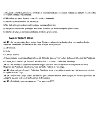 c) Divulgará somente qualificações, atividades e recursos relativos a técnicas e práticas que estejam reconhecidas 
ou regulamentadas pela profissão; 
d) Não utilizará o preço do serviço como forma de propaganda; 
e) Não fará previsão taxativa de resultados; 
f) Não fará auto-promoção em detrimento de outros profissionais; 
g) Não proporá atividades que sejam atribuições privativas de outras categorias profissionais; 
h) Não fará divulgação sensacionalista das atividades profissionais. 
16DAS DISPOSIÇÕES GERAIS 
Art. 21 – As transgressões dos preceitos deste Código constituem infração disciplinar com a aplicação das 
seguintes penalidades, na forma dos dispositivos legais ou regimentais: 
a) Advertência; 
b) Multa; 
c) Censura pública; 
d) Suspensão do exercício profissional, por até 30 (trinta) dias, ad referendum do Conselho Federal de Psicologia; 
e) Cassação do exercício profissional, ad referendum do Conselho Federal de Psicologia. 
Art. 22 – As dúvidas na observância deste Código e os casos omissos serão resolvidos pelos Conselhos 
Regionais de Psicologia, ad referendum do Conselho Federal de Psicologia. 
Art. 23 – Competirá ao Conselho Federal de Psicologia firmar jurisprudência quanto aos casos omissos e fazê-la 
incorporar a este Código. 
Art. 24 – O presente Código poderá ser alterado pelo Conselho Federal de Psicologia, por iniciativa própria ou da 
categoria, ouvidos os Conselhos Regionais de Psicologia. 
Art. 25 – Este Código entra em vigor em 27 de agosto de 2005. 
17 
